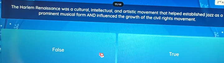 2^(nd) A
55/68
The Harlem Renaissance was a cultural, intellectual, and artistic movement that helped established jazz as a
prominent musical form AND influenced the growth of the civil rights movement.
False
True
