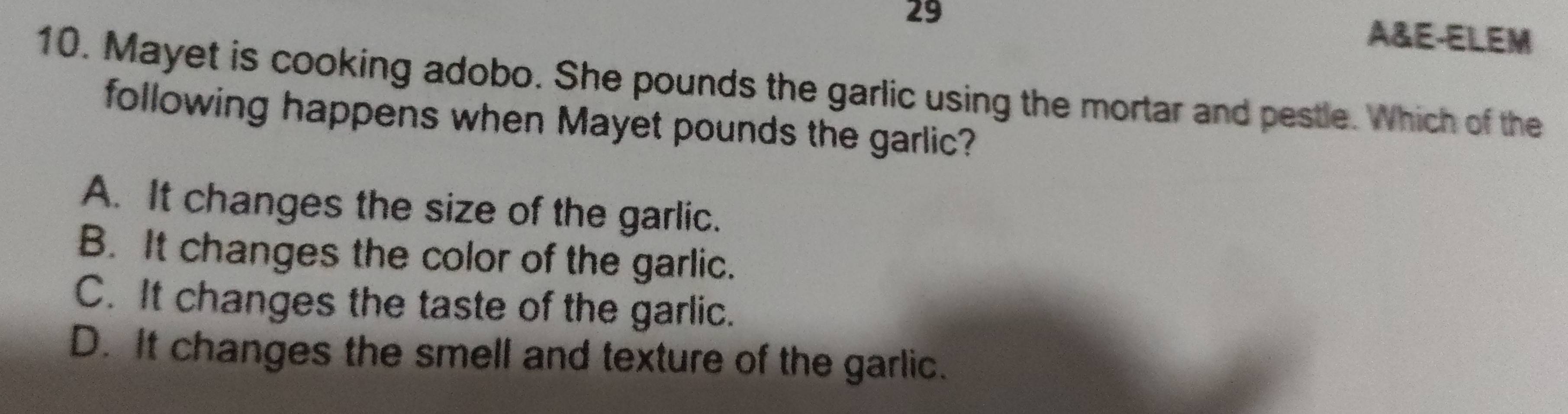 A&E-ELEM
10. Mayet is cooking adobo. She pounds the garlic using the mortar and pestle. Which of the
following happens when Mayet pounds the garlic?
A. It changes the size of the garlic.
B. It changes the color of the garlic.
C. It changes the taste of the garlic.
D. It changes the smell and texture of the garlic.