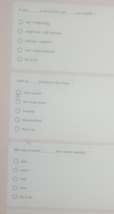 If you_ a lot of fish, you_ you health. "
eat / impeing
might eat / will improve
will eat / improve
eat / might improve
No lo se
John is_ person in his class. '
more smart
the most smart
smarter
the smartest
No lo sé
We saw a movie _won seven awards."
who
when
lhat
how
Nú lo se