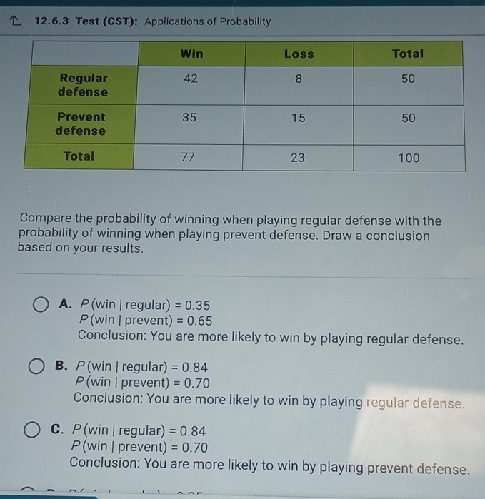 Test (CST): Applications of Probability
Compare the probability of winning when playing regular defense with the
probability of winning when playing prevent defense. Draw a conclusion
based on your results.
A. P (win | regular) =0.35
P (win | prevent) =0.65
Conclusion: You are more likely to win by playing regular defense.
B. P (win | regular) =0.84
P (win | prevent) =0.70
Conclusion: You are more likely to win by playing regular defense.
C. P (win | regular) =0.84
P(win | prevent) =0.70
Conclusion: You are more likely to win by playing prevent defense.