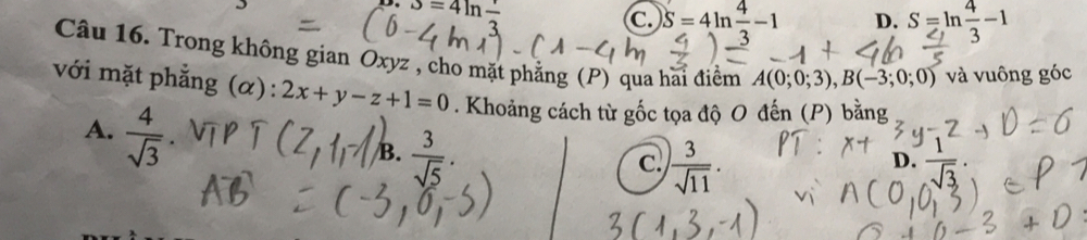 alpha =4ln frac endarray
C. S=4ln  4/3 -1 D. S=ln  4/3 -1
Câu 16. Trong không gian Oxyz , cho mặt phẳng (P) qua hai điểm A(0;0;3), B(-3;0;0) và vuông góc
với mặt phẳng (α): 2x+y-z+1=0. Khoảng cách từ gốc tọa độ O đến (P) bằng
A.  4/sqrt(3) 
B.  3/sqrt(5) .
c.  3/sqrt(11) .
D.