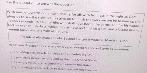 Use the quotation to answer the question.
With malice towards none; with charity for all; with firmness in the right as God
gives us to see the right, let us strive on to finish the work we are in; to bind up the
nation's wounds; to care for him who shall have borne the battle, and for his widow,
and his orphan - to do all which may achieve and cherish a just, and a lasting peace,
among ourselves, and with all nations.
-President Abraham Lincoln, Second Inaugural Address, March 4, 1865
What was President Lincoln's primary goal during his second term as president?
repairing broken relationships and restoring the Union
punishing people who fought against the United States
compromising and avoiding war between the states
redistributing seized land to freedmen and freedwomen