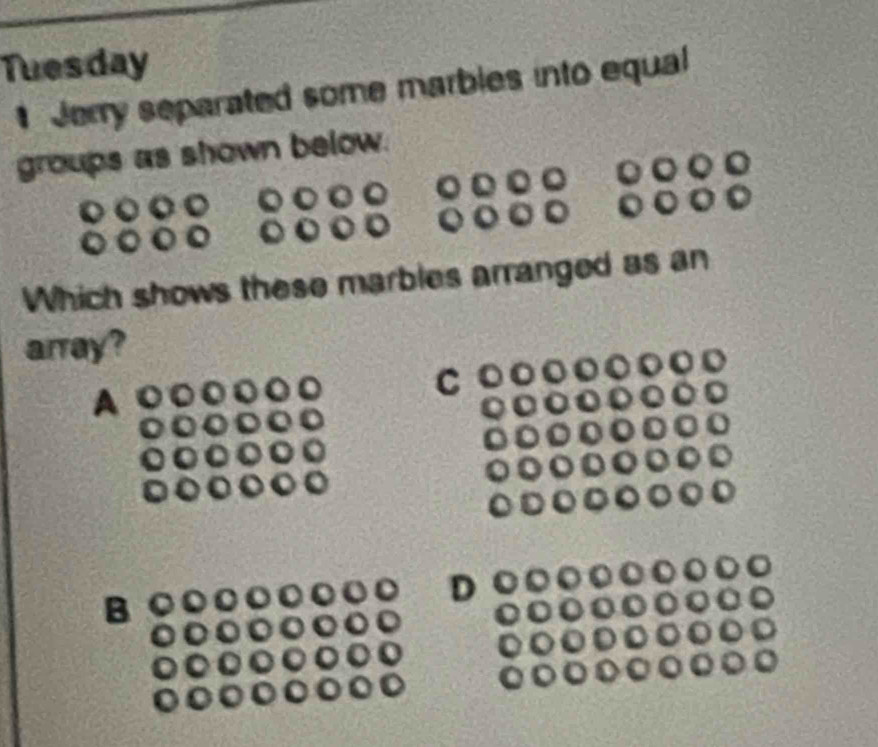 Tuesday 
Jerry separated some marbles into equal 
groups as shown below. 
Which shows these marbles arranged as an 
array? 
C 
B