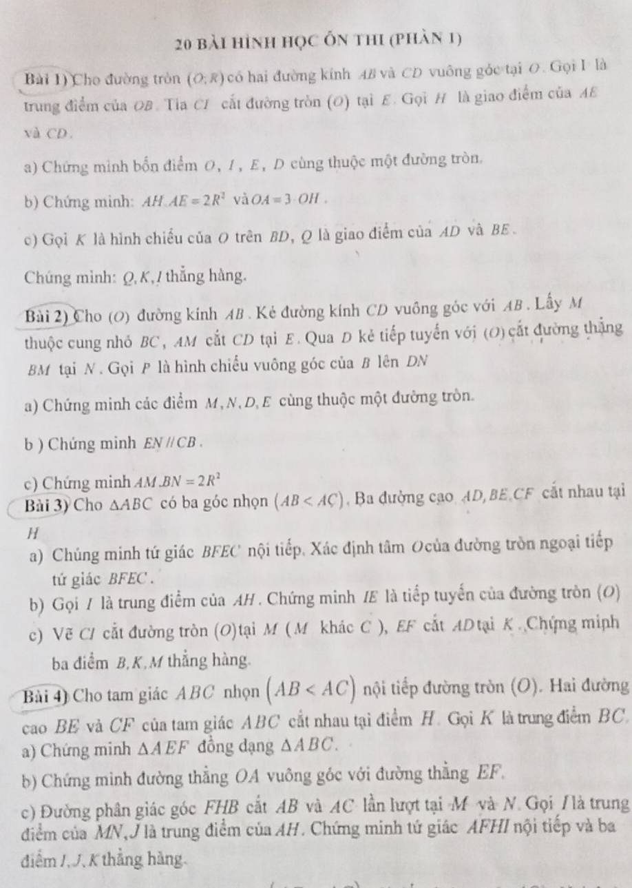 bài hình học ỗn thi (phàn 1)
Bài 1) Cho đường tròn (O;R) có hai đường kính AB và CD vuông góc tại O. Gọi I là
trung điểm của OB. Tia CI cất đường tròn (O) tại E. Gọi H là giao điểm của AE
và CD .
a) Chứng mình bốn điểm 0, 1, E, D cùng thuộc một đường tròn.
b) Chứng minh: HAE=2R^2 và OA=3· OH.
c) Gọi K là hình chiếu của O trên BD, Q là giao điểm của AD và BE .
Chúng mình: Q, K, / thẳng hàng.
Bài 2) Cho (O) đường kính AB . Kẻ đường kính CD vuông góc với AB . Lấy M
thuộc cung nhỏ BC, AM cắt CD tại E. Qua D kẻ tiếp tuyến với (O) cắt đường thắng
BM tại N . Gọi P là hình chiều vuông góc của B lên DN
a) Chứng minh các điểm M, N, D, E cùng thuộc một đường tròn.
b ) Chứng minh EN//CB.
c) Chứng minh AM BN=2R^2
Bài 3) Cho △ ABC có ba góc nhọn (AB ,Ba đường cạo AD, BE.CF cắt nhau tại
H
a) Chúng minh tứ giác BFEC nội tiếp. Xác định tâm Ocủa đường tròn ngoại tiếp
tứ giác BFEC .
b) Gọi / là trung điểm của AH . Chứng minh /E là tiếp tuyến của đường tròn (O)
c) Vẽ CI cắt đường tròn (O)tại M ( M khác C ), EF cắt ADtại K .Chứng miph
ba diểm B,K,M thẳng hàng.
Bài 4) Cho tam giác ABC nhọn (AB nội tiếp đường tròn (O). Hai đường
cao BE và CF của tam giác ABC cắt nhau tại điểm H. Gọi K là trung điểm BC.
a) Chứng minh △ AEF đồng dạng △ ABC.
b) Chứng mình đường thẳng OA vuông góc với đường thẳng EF.
c) Đường phân giác góc FHB cắt AB và AC lần lượt tại M và N. Gọi / là trung
điểm của MN,J là trung điểm của AH. Chứng minh tứ giác AFHI nội tiếp và ba
điểm /, J, K thẳng hàng.