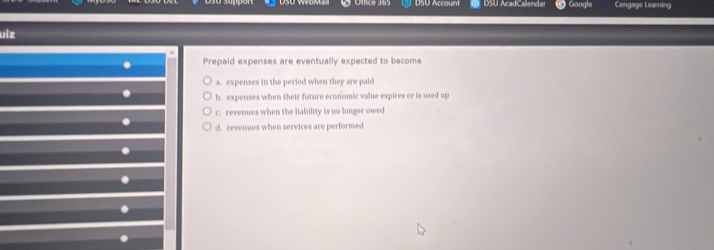 DSU Account DSU AcadCalendar Googie Cengage Learning
uiz
.
. Prepaid expenses are eventually expected to become
a. expenses in the period when they are paid
.
b. expenses when their future economic value expires or is used up
c. revenues when the liability is no longer owed
.
d. revenues when services are performed
.
.