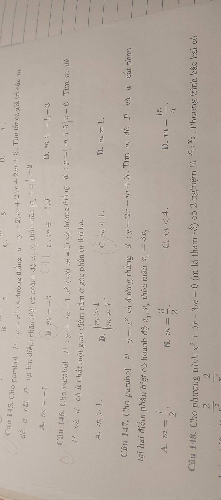 B. 5. C. 8. D. 4 .
Câu 145. Cho parabol P:y=x^2 và đường thắng d :y=2(m+2)x+2m+5. Tìm tất cả giá trị củam
đề d cắt P tại hai điểm phân biệt có hoành độ x_1, x_2 thỏa mãn |x_1+x_2|=2
A. m=-1
D.
B. m=-3 C. m∈ -1;3 m∈ -1;-3
Câu 146. Cho parabol P:y=m-1.x^2 (với m!= 1) và đường thẳng d :y=(m+5)x-6. Tìm m đề
P và đ có ít nhất một giao điểm nằm ở góc phần tư thứ ba.
B. beginarrayl m>1 m!= 7endarray.
A. m>1. D. m!= 1.
C. m<1</tex>. 
Câu 147. Cho parabol P:y=x^2 và đường thắng d:y=2x-m+3. Tìm m để P và d cắt nhau
tại hai điểm phân biệt có hoành độ x_1, x_2 thõa mãn x_1=3x_2
A. m= 1/2 . m= 15/4 .
B. m= 3/2 .
C. m<4</tex>. D.
Câu 148. Cho phương trình x^2+5x-3m=0 (m là tham số) có 2 nghiệm là x_1, x_2 Phương trình bậc hai có
 2/x^2   2/x^2 