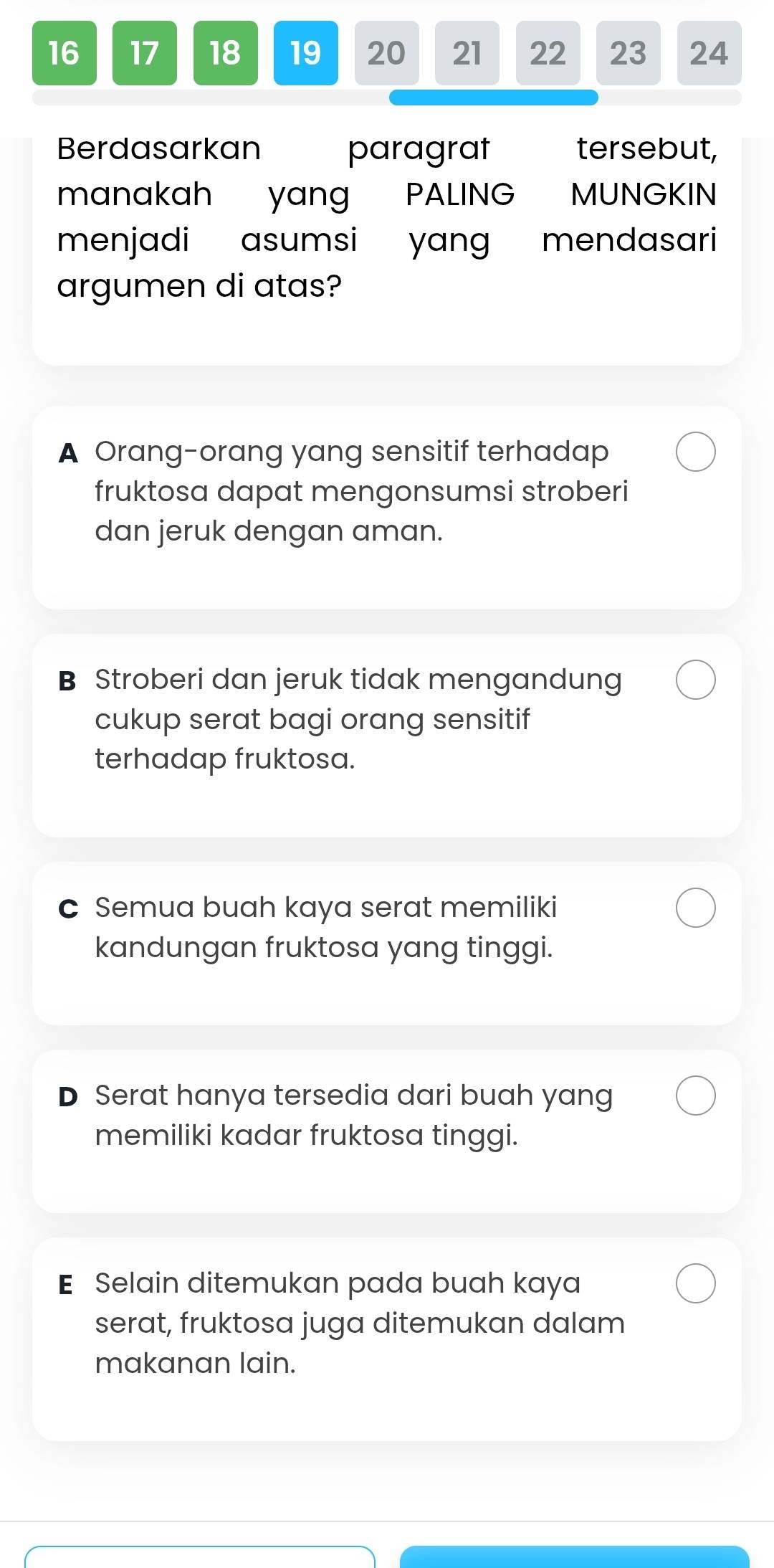 16 17 18 19 20 21 22 23 24
Berdasarkan paragrat tersebut,
manakah yang PALING MUNGKIN
menjadi asumsi yang mendasari
argumen di atas?
A Orang-orang yang sensitif terhadap
fruktosa dapat mengonsumsi stroberi
dan jeruk dengan aman.
B Stroberi dan jeruk tidak mengandung
cukup serat bagi orang sensitif
terhadap fruktosa.
c Semua buah kaya serat memiliki
kandungan fruktosa yang tinggi.
D Serat hanya tersedia dari buah yang
memiliki kadar fruktosa tinggi.
E Selain ditemukan pada buah kaya
serat, fruktosa juga ditemukan dalam
makanan lain.