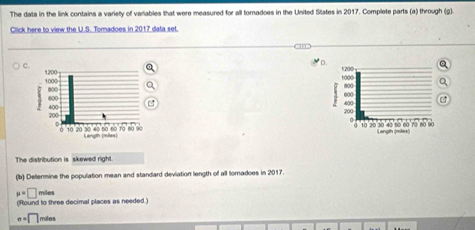 The data in the link contains a variety of variables that were measured for all tornadoes in the United States in 2017. Complete parts (a) through (g). 
Click here to view the U.S. Tomadoes in 2017 data set. 
C 
D. 






The distribution is skewed right. 
(b) Determine the population mean and standard deviation length of all tornadoes in 2017.
mu =□ miles
(Round to three decimal places as needed.)
sigma =□ mile