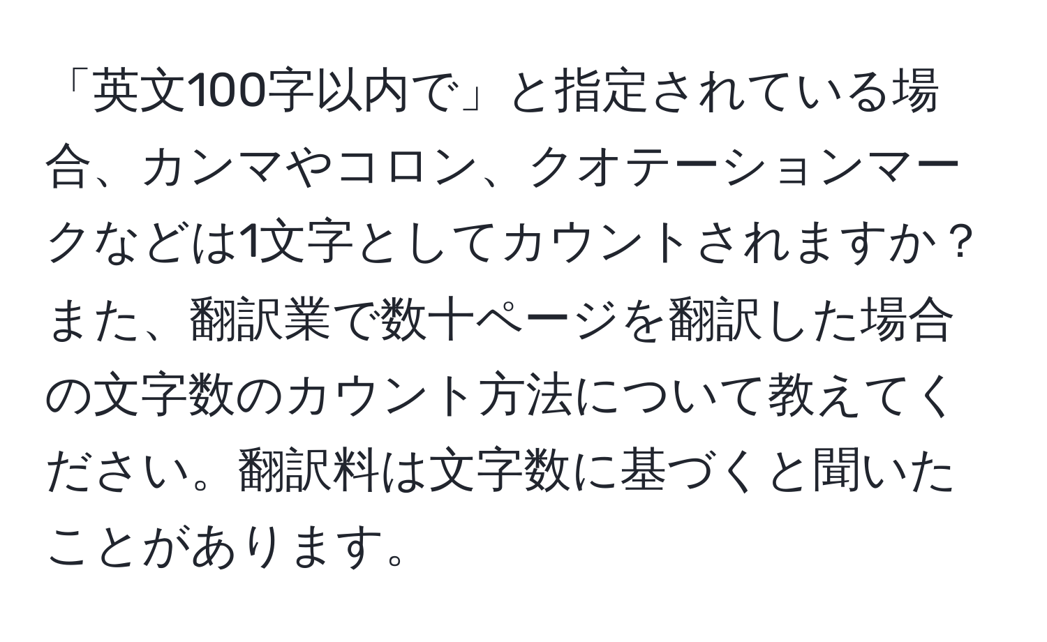 「英文100字以内で」と指定されている場合、カンマやコロン、クオテーションマークなどは1文字としてカウントされますか？ また、翻訳業で数十ページを翻訳した場合の文字数のカウント方法について教えてください。翻訳料は文字数に基づくと聞いたことがあります。