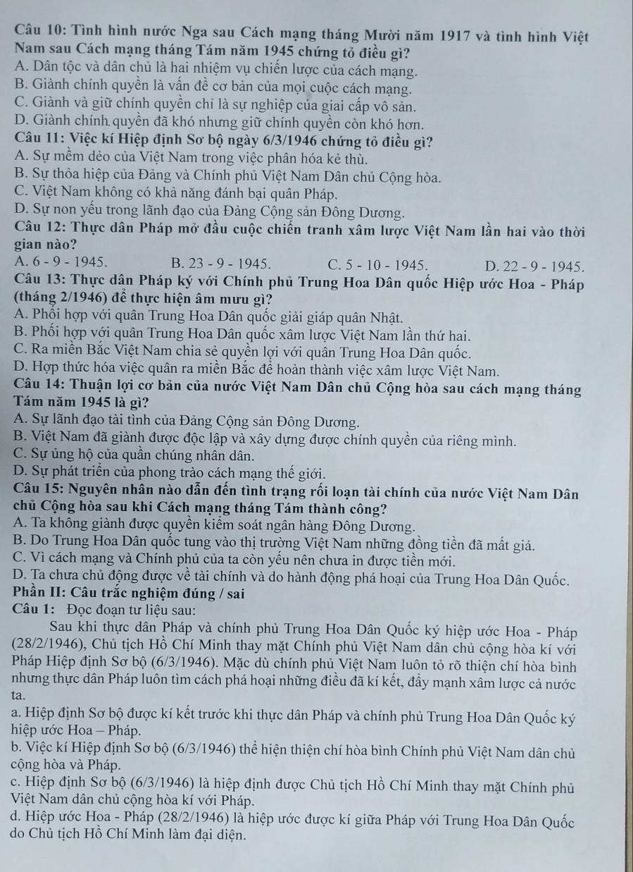 Tình hình nước Nga sau Cách mạng tháng Mười năm 1917 và tình hình Việt
Nam sau Cách mạng tháng Tám năm 1945 chứng tỏ điều gì?
A. Dân tộc và dân chủ là hai nhiệm vụ chiến lược của cách mạng.
B. Giành chính quyền là vấn đề cơ bản của mọi cuộc cách mạng.
C. Giành và giữ chính quyền chỉ là sự nghiệp của giai cấp vô sản.
D. Giành chính quyền đã khó nhưng giữ chính quyền còn khó hơn.
Câu 11: Việc kí Hiệp định Sơ bộ ngày 6/3/1946 chứng tổ điều gì?
A. Sự mềm dẻo của Việt Nam trong việc phân hóa kẻ thù.
B. Sự thỏa hiệp của Đảng và Chính phủ Việt Nam Dân chủ Cộng hòa.
C. Việt Nam không có khả năng đánh bại quân Pháp.
D. Sự non yếu trong lãnh đạo của Đảng Cộng sản Đông Dương.
Câu 12: Thực dân Pháp mở đầu cuộc chiến tranh xâm lược Việt Nam lần hai vào thời
gian nào?
A. 6 - 9 - 1945. B. 23 - 9 - 1945. C. 5 - 10 - 1945. D. 22 - 9 - 1945.
Câu 13: Thực dân Pháp ký với Chính phủ Trung Hoa Dân quốc Hiệp ước Hoa - Pháp
(tháng 2/1946) để thực hiện âm mưu gì?
A. Phối hợp với quân Trung Hoa Dân quốc giải giáp quân Nhật.
B. Phối hợp với quân Trung Hoa Dân quốc xâm lược Việt Nam lần thứ hai.
C. Ra miền Bắc Việt Nam chia sẻ quyền lợi với quân Trung Hoa Dân quốc.
D. Hợp thức hóa việc quân ra miền Bắc để hoàn thành việc xâm lược Việt Nam.
Câu 14: Thuận lợi cơ bản của nước Việt Nam Dân chủ Cộng hòa sau cách mạng tháng
Tám năm 1945 là gì?
A. Sự lãnh đạo tài tình của Đảng Cộng sản Đông Dương.
B. Việt Nam đã giành được độc lập và xây dựng được chính quyền của riêng mình.
C. Sự ủng hộ của quần chúng nhân dân.
D. Sự phát triển của phong trào cách mạng thế giới.
Câu 15: Nguyên nhân nào dẫn đến tình trạng rối loạn tài chính của nước Việt Nam Dân
chủ Cộng hòa sau khi Cách mạng tháng Tám thành công?
A. Ta không giành được quyền kiểm soát ngân hàng Đông Dương.
B. Do Trung Hoa Dân quốc tung vào thị trường Việt Nam những đồng tiền đã mất giá.
C. Vì cách mạng và Chính phủ của ta còn yều nên chưa in được tiền mới.
D. Ta chưa chủ động được về tài chính và do hành động phá hoại của Trung Hoa Dân Quốc.
Phần II: Câu trắc nghiệm đúng / sai
Câu 1: Đọc đoạn tư liệu sau:
Sau khi thực dân Pháp và chính phủ Trung Hoa Dân Quốc ký hiệp ước Hoa - Pháp
(28/2/1946), Chủ tịch Hồ Chí Minh thay mặt Chính phủ Việt Nam dân chủ cộng hòa kí với
Pháp Hiệp định Sơ bộ (6/3/1946). Mặc dù chính phủ Việt Nam luôn tỏ rõ thiện chí hòa bình
nhưng thực dân Pháp luôn tìm cách phá hoại những điều đã kí kết, đầy mạnh xâm lược cả nước
ta.
a. Hiệp định Sơ bộ được kí kết trước khi thực dân Pháp và chính phủ Trung Hoa Dân Quốc ký
hiệp ước Hoa - Pháp.
b. Việc kí Hiệp định Sơ bộ (6/3/1946) thể hiện thiện chí hòa bình Chính phủ Việt Nam dân chủ
cộng hòa và Pháp.
c. Hiệp định Sơ bộ (6/3/1946) là hiệp định được Chủ tịch Hồ Chí Minh thay mặt Chính phủ
Việt Nam dân chủ cộng hòa kí với Pháp.
d. Hiệp ước Hoa - Pháp (28/2/1946) là hiệp ước được kí giữa Pháp với Trung Hoa Dân Quốc
do Chủ tịch Hồ Chí Minh làm đại diện.