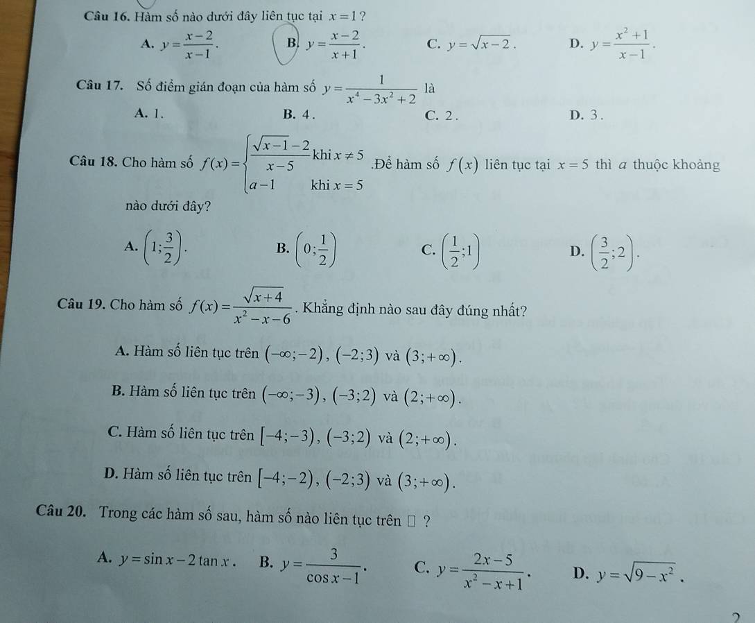 Hàm số nào dưới đây liên tục tại x=1 ?
A. y= (x-2)/x-1 . B. y= (x-2)/x+1 . C. y=sqrt(x-2). D. y= (x^2+1)/x-1 .
Câu 17. Số điểm gián đoạn của hàm số y= 1/x^4-3x^2+2  là
A. 1. B. 4 . C. 2 . D. 3 .
Câu 18. Cho hàm số f(x)=beginarrayl  (sqrt(x-1)-2)/x-5 khix!= 5 a-1khix=5endarray..Để hàm số f(x) liên tục tại x=5 thì a thuộc khoảng
nào dưới đây?
A. (1; 3/2 ). (0; 1/2 ) ( 1/2 ;1) ( 3/2 ;2).
B.
C.
D.
Câu 19. Cho hàm số f(x)= (sqrt(x+4))/x^2-x-6  Khẳng định nào sau đây đúng nhất?
A. Hàm số liên tục trên (-∈fty ;-2),(-2;3) và (3;+∈fty ).
B. Hàm số liên tục trên (-∈fty ;-3),(-3;2) và (2;+∈fty ).
C. Hàm số liên tục trên [-4;-3),(-3;2) và (2;+∈fty ).
D. Hàm số liên tục trên [-4;-2),(-2;3) và (3;+∈fty ).
Câu 20. Trong các hàm số sau, hàm số nào liên tục trên € ?
A. y=sin x-2tan x. B. y= 3/cos x-1 . C. y= (2x-5)/x^2-x+1 . D. y=sqrt(9-x^2).