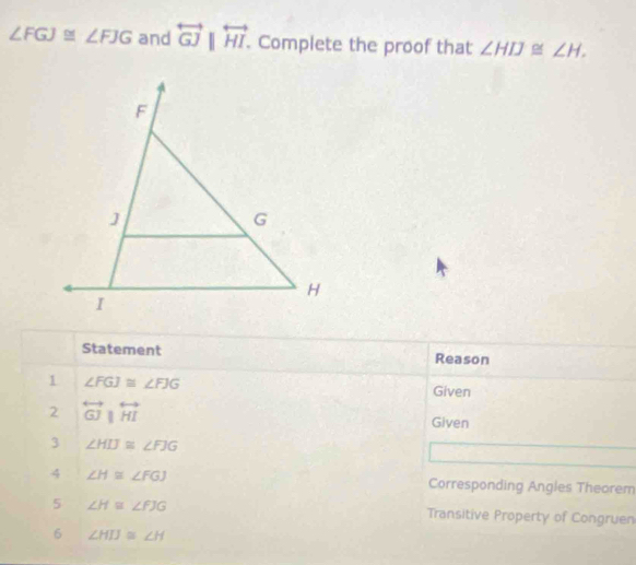 ∠ FGJ≌ ∠ FJG and overleftrightarrow GJ|overleftrightarrow HI. . Complete the proof that ∠ HIJ≌ ∠ H. 
Statement Reason 
1 ∠ FGJ≌ ∠ FJG
Given 
2 overleftrightarrow GJparallel overleftrightarrow HI Given 
3 ∠ HIJ≌ ∠ FJG
4 ∠ H≌ ∠ FGJ Corresponding Angles Theorem 
5 ∠ H≌ ∠ FJG Transitive Property of Congruen 
6 ∠ HIJ≌ ∠ H