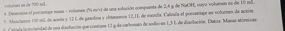 volumen es de 700 mL. 
4. Determine el porcentaje masa - volumen (% m/v) de una solución compuesta de 2,4 g de NaOH, cuyo volumen es de 10 mL. 
5. Mezclamos 100 mL de aceite y 12 L de gasolina y obtenemos 12,1L de mezcla. Calcula el porcentaje en volumen de aceite. 
6 Calcula la molaridad de una disolución que contiene 12 g de carbonato de sodio en 1,3 L de disolución. Datos: Masas atómicas: