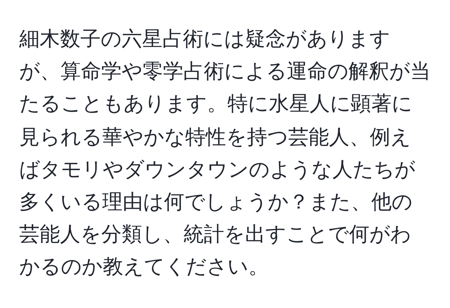 細木数子の六星占術には疑念がありますが、算命学や零学占術による運命の解釈が当たることもあります。特に水星人に顕著に見られる華やかな特性を持つ芸能人、例えばタモリやダウンタウンのような人たちが多くいる理由は何でしょうか？また、他の芸能人を分類し、統計を出すことで何がわかるのか教えてください。