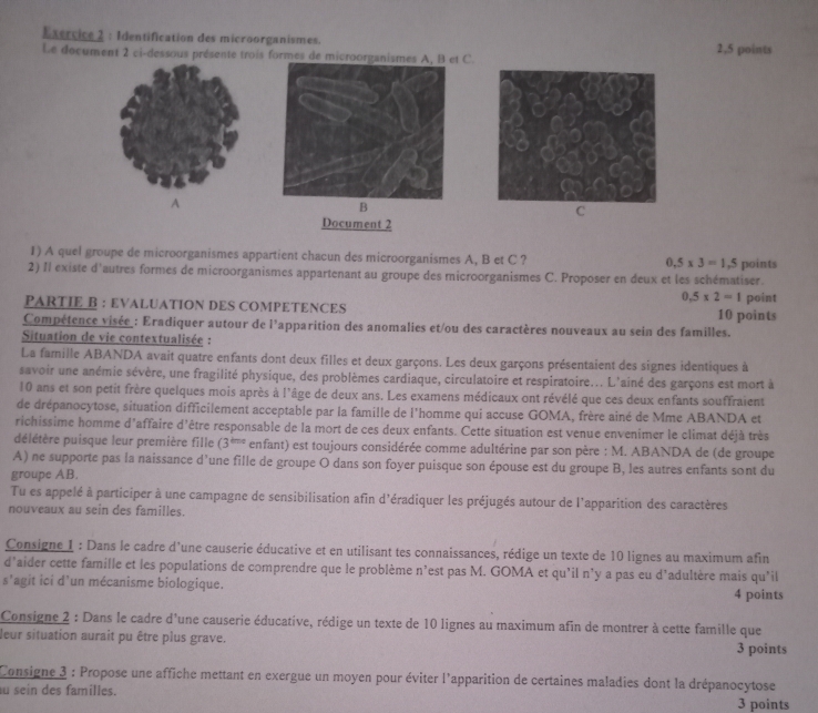 Identification des microorganismes.
Le document 2 ci-dessous présente trois formes de microorganismest C. 2,5 points
A
B
C
Document 2
1) A quel groupe de microorganismes appartient chacun des microorganismes A, B et C ? 0.5* 3=1.5
2) Il existe d'autres formes de microorganismes appartenant au groupe des microorganismes C. Proposer en deux et les schématiser. points
0.5* 2=1
PARTIE B : EVALUATION DES COMPETENCES 10 points point
Compétence visée : Eradiquer autour de l'apparition des anomalies et/ou des caractères nouveaux au sein des familles.
Situation de vie contextualisée :
La famille ABANDA avait quatre enfants dont deux filles et deux garçons. Les deux garçons présentaient des signes identiques à
savoir une anémie sévère, une fragilité physique, des problèmes cardiaque, circulatoire et respiratoire... L'ainé des garçons est mort à
10 ans et son petit frère quelques mois après à l'âge de deux ans. Les examens médicaux ont révélé que ces deux enfants souffraient
de drépanocytose, situation difficilement acceptable par la famille de l'homme qui accuse GOMA, frère ainé de Mme ABANDA et
richissime homme d'affaire d'être responsable de la mort de ces deux enfants. Cette situation est venue envenimer le climat déjà très
délétère puisque leur première fille (3^(thase) enfant) est toujours considérée comme adultérine par son père : M. ABANDA de (de groupe
A) ne supporte pas la naissance d'une fille de groupe O dans son foyer puisque son épouse est du groupe B, les autres enfants sont du
groupe AB.
Tu es appelé à participer à une campagne de sensibilisation afin d'éradiquer les préjugés autour de l'apparition des caractères
nouveaux au sein des familles.
Consigne 1 : Dans le cadre d'une causerie éducative et en utilisant tes connaissances, rédige un texte de 10 lignes au maximum afin
d’aider cette famille et les populations de comprendre que le problème n'est pas M. GOMA et qu'il n'y a pas eu d'adultère mais qu’il
s’agit ici d’un mécanisme biologique. 4 points
Consigne 2 : Dans le cadre d'une causerie éducative, rédige un texte de 10 lignes au maximum afin de montrer à cette famille que
leur situation aurait pu être plus grave. 3 points
Consigne 3 : Propose une affiche mettant en exergue un moyen pour éviter l'apparition de certaines maladies dont la drépanocytose
u sein des familles. 3 points