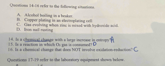 refer to the following situations.
A. Alcohol boiling in a beaker.
B. Copper plating in an electroplating cell
C. Gas evolving when zinc is mixed with hydroxide acid.
D. Iron nail rusting
14. Is a chemical change with a large increase in entropy?
15. Is a reaction in which O_2 gas is consumed?
16. Is a chemical change that does NOT involve oxidation-reduction?
Questions 17-19 refer to the laboratory equipment shown below.