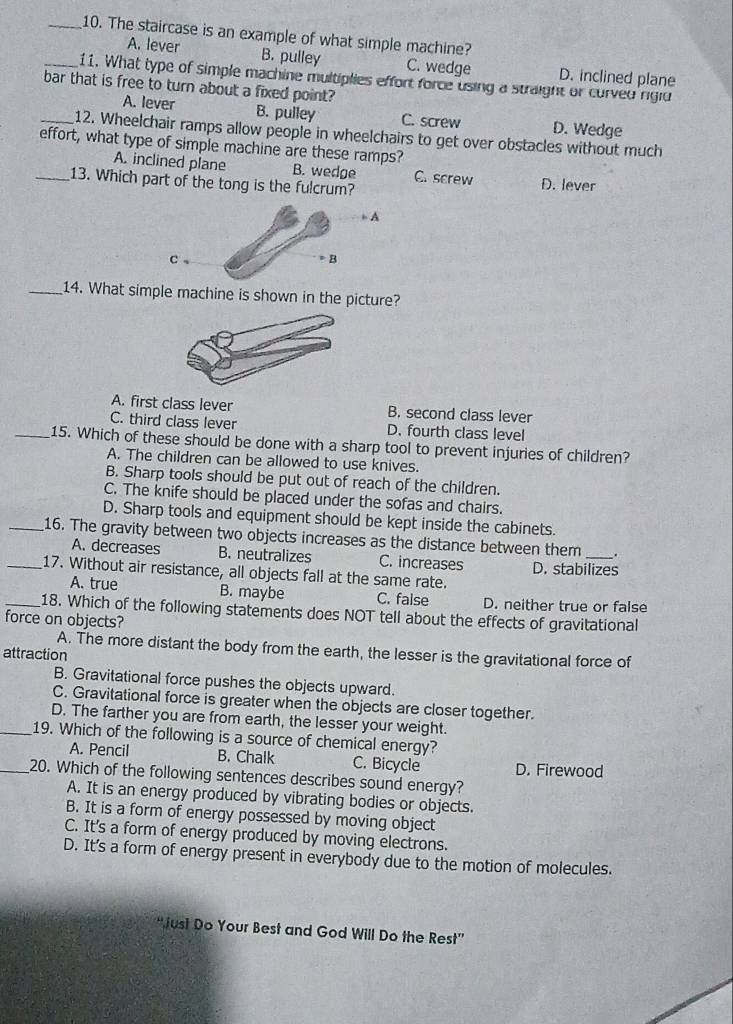 The staircase is an example of what simple machine?
A. lever B. pulley C. wedge D. inclined plane
_11. What type of simple machine multiplies effort force using a straight or curved riglu
bar that is free to turn about a fixed point?
A. lever B. pulley C. screw D. Wedge
_12. Wheelchair ramps allow people in wheelchairs to get over obstacles without much
effort, what type of simple machine are these ramps?
A. inclined plane B. wedge C. screw D. lever
_13. Which part of the tong is the fulcrum?
_14. What simple machine is shown in the picture?
A. first class lever B. second class lever
C. third class lever D. fourth class level
_15. Which of these should be done with a sharp tool to prevent injuries of children?
A. The children can be allowed to use knives.
B. Sharp tools should be put out of reach of the children.
C. The knife should be placed under the sofas and chairs.
D. Sharp tools and equipment should be kept inside the cabinets.
_16. The gravity between two objects increases as the distance between them _.
A. decreases B. neutralizes C. increases D. stabilizes
_17. Without air resistance, all objects fall at the same rate.
A. true B. maybe C. false D. neither true or false
_18. Which of the following statements does NOT tell about the effects of gravitational
force on objects?
A. The more distant the body from the earth, the lesser is the gravitational force of
attraction
B. Gravitational force pushes the objects upward.
C. Gravitational force is greater when the objects are closer together.
D. The farther you are from earth, the lesser your weight.
_19. Which of the following is a source of chemical energy?
A. Pencil B. Chalk C. Bicycle D. Firewood
_20. Which of the following sentences describes sound energy?
A. It is an energy produced by vibrating bodies or objects.
B. It is a form of energy possessed by moving object
C. It's a form of energy produced by moving electrons.
D. It's a form of energy present in everybody due to the motion of molecules.
'Just Do Your Best and God Will Do the Rest”