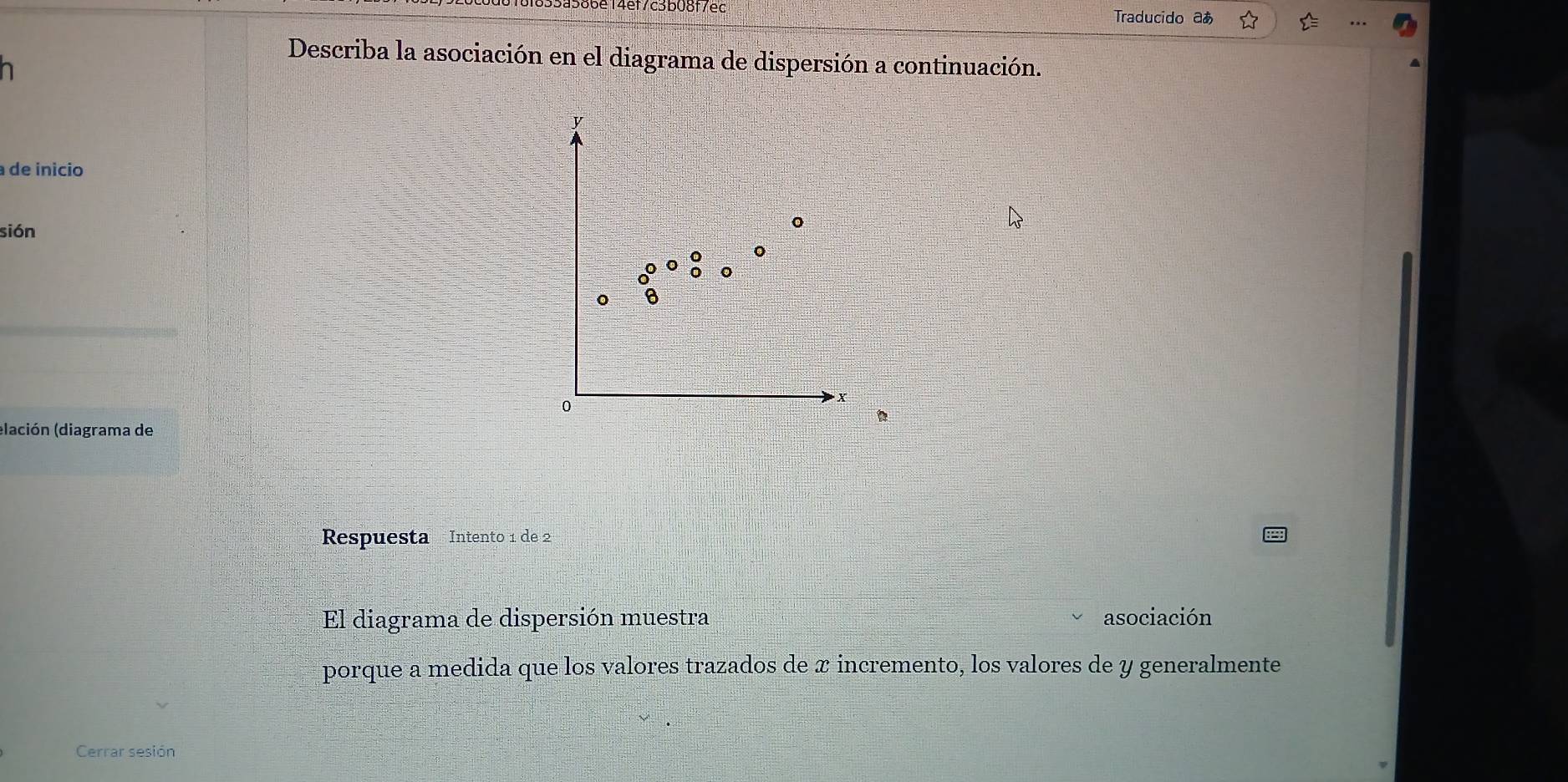 4ef7c3b08f7ec 
Traducido aあ 
Describa la asociación en el diagrama de dispersión a continuación.
y
a de início 
sión
6
0
x
(lación (diagrama de 
Respuesta Intento 1 de 2
El diagrama de dispersión muestra asociación 
porque a medida que los valores trazados de x incremento, los valores de y generalmente 
Cerrar sesión