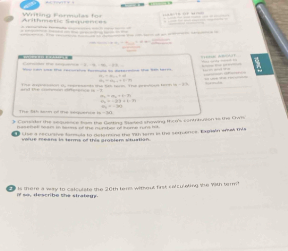 — 
Writing Formulas for 
o P 
Arithmetic Sequences 

reoeve fmãa a aa m 
o f a ecetng 

=, -∈fty , =π , 
THINK ABOUT Yu only need to 
Consider the sequence -2, -9, -16, -23. - 
kow the preus 
You can use the recursive formula to determine the 5th term. torm and the a
a_6=a_6-4+(-7) common différence
a_n=a_n+1+c
_ 
The expression a, represents the 5th term. The previous term is -23. Rormte 
and the common difference is -7.
a_n=a_n+(-7)
a_n=-23+(-7)
a_3=-30
The 5th term of the sequence is -30. 
》 Consider the sequence from the Getting Started showing Rico's contribution to the Owis' 
baseball team in terms of the number of home runs hit. 
Use a recursive formula to determine the 11th term in the sequence. Explain what this 
value means in terms of this problem situation. 
is there a way to calculate the 20th term without first calculating the 19th term? 
If so, describe the strategy.