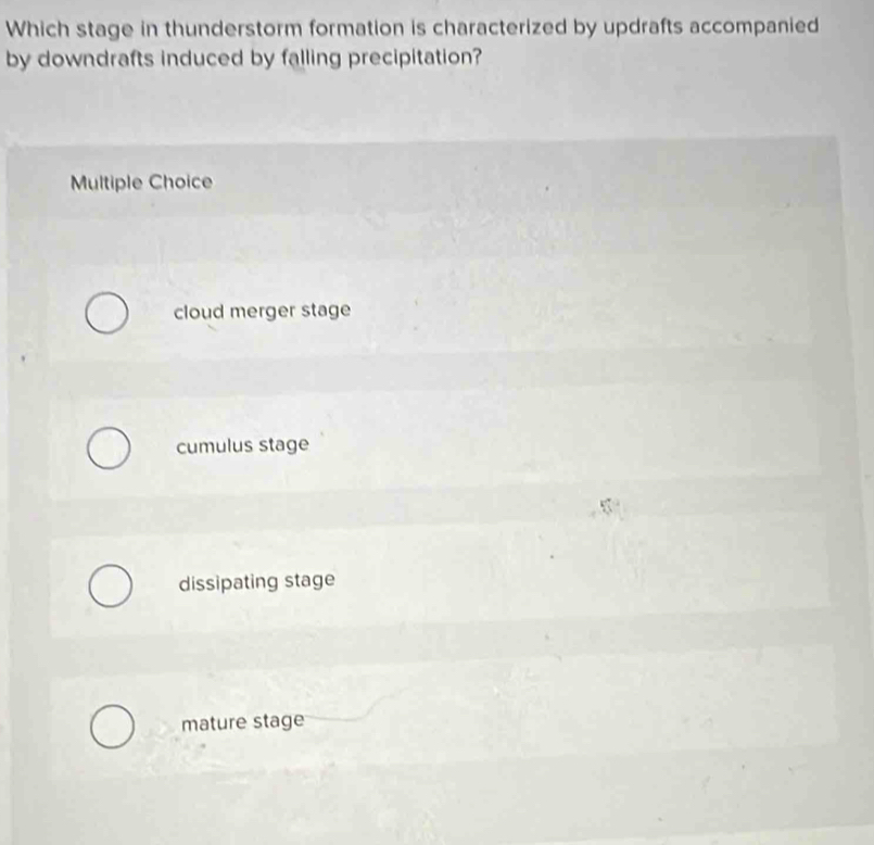 Which stage in thunderstorm formation is characterized by updrafts accompanied
by downdrafts induced by falling precipitation?
Multiple Choice
cloud merger stage
cumulus stage
dissipating stage
mature stage