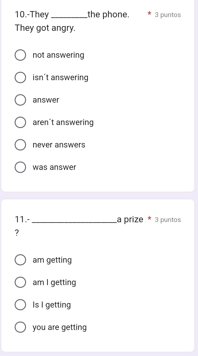 10.-They _the phone. 3 puntos
They got angry.
not answering
isn't answering
answer
aren´t answering
never answers
was answer
11.-_ a prize * 3 puntos
?
am getting
am I getting
Is I getting
you are getting