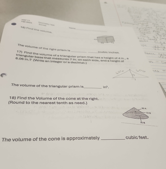 Fat S0tha Geomatry test ” 
16) Find the volume._ 
. “ 
The volume of the right prism is 
(cubic inches. 
17) Find the volume of a triangular prism that has a height of 4 in., a 
triangular base that measures 7 in. on each side, and a height of
6.06 in.? (Write an integer or a decimal.) 
The volume of the triangular prism is _ in^3. 
18) Find the Volume of the cone at the right. 
(Round to the nearest tenth as need.) 
The volume of the cone is approximately _ cubic feet.