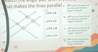 hat makes the lines parallel a. sit by the Converse of
the Alternate Interior
∠ 4≌ ∠ 8 Angles Theorem
b. #1V by the Converse of the Alternate Exterior
∠ 3≌ ∠ 5
Angles Theorem
∠ 4≌ ∠ 6 c. 《ⅢV by the Converse of
the Altemate Interior
Angles Theorem
∠ 4≌ ∠ 14
ul by the Converse of the Corresponding
Angles Postulate
1