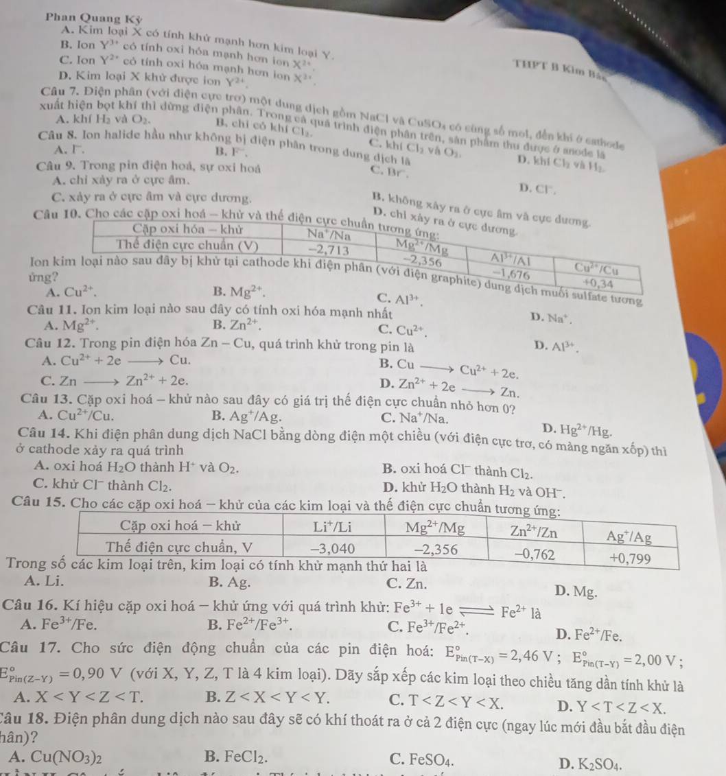 Phan Quang Kỳ
A. Kin ại X có tính khử mạnh hơn kim loại Y.
B. Ion Y^(3+) có tính oxi hóa mạnh hơn ion X^(2^,
C. Ion Y^2^ có tính oxi hóa mạnh hơn ion Y^24) X^2
THPT B Kim Bắc
D. Kim loại X khử được ion
Câu 7. Điện phân (với điện cực trơ) một dung dịch gồm NaCl và CuSO4 có cùng số mol, đến khi ở cathode
xuất hiện bọt khí thì dừng điện phân. Trong và quá trình điện phân trên, sản phẩm thu được ở anode là
A. kh H_2 và O_2. B, chỉ cỏ khí Cl₂ C. khí
Cl_2
Câu 8. Ion halide hầu như không bị điện phân trong dung dịch lã O_2, D. khí Cl_2 và H_2.
A. I. B. F. vá
Câu 9. Trong pin điện hoá, sự oxi hoá C. Br^
A. chỉ xảy ra ở cực âm.
D. CF,
C. xảy ra ở cực âm và cực dương.
B. không xây ra ở cực âm
D. ch
Câu 10. Cho các cặp oxỉ hoá - khử
ứn
Ioi sulfate tương
C. Al^(3+).
Câu 11. Ion kim loại nào sau đây có tính oxi hóa mạnh nhất
D. Na^+.
A. Mg^(2+). B. Zn^(2+). C. Cu^(2+).
Câu 12. Trong pin điện hóa Zn-Cu , quá trình khử trong pin là Al^(3+).
D.
A. Cu^(2+)+2e Cu.
B. Cu Cu^(2+)+2e.
C. Znto Zn^(2+)+2e. D. Zn^(2+)+2e a Zn.
Câu 13. Cặp oxi hoá - khử nào sau đây có giá trị thế điện cực chuẩn nhỏ hơn 02
A. Cu^(2+)/Cu. B. Ag^+/Ag. C. Na^+/Na
D. Hg^(2+)/Hg.
Câu 14. Khi điện phân dung dịch NaCl bằng dòng điện một chiều (với điện cực trơ, có màng ngăn
ở cathode xảy ra quá trình x^((_0)^(_0)p) ) thì
A. oxi hoá H_2O thành H^+ và O_2. B. oxi hoá Cl¯ thành Cl_2.
C. khử Cl¯ thành Cl_2. D. khử H_2O thành H_2 và OH .
Câu 15. Cho các cặp oxi hoá - khử của các kim loại và thế điện cực chuẩn t
Trong số các kim loại trên, kim loại có tính khử mạnh thứ hai là
A. Li. B. Ag. C. Zn. D. Mg.
Câu 16. Kí hiệu cặp oxi hoá - khử ứng với quá trình khử: Fe^(3+)+1eleftharpoons Fe^(2+) ... là
A. Fe^(3+)/Fe. B. Fe^(2+)/Fe^(3+). C. Fe^(3+)/Fe^(2+).
D. Fe^(2+)/Fe.
Câu 17. Cho sức điện động chuẩn của các pin điện hoá: E_(Pin(T-X))°=2,46V;E_(Pin(T-Y))°=2,00V.
E_(Pin(Z-Y))°=0,90V (với X, Y, Z, T là 4 kim loại). Dãy sắp xếp các kim loại theo chiều tăng dần tính khử là
A. X B. Z C. T D. Y
Câu 18. Điện phân dung dịch nào sau đây sẽ có khí thoát ra ở cả 2 điện cực (ngay lúc mới đầu bắt đầu điện
hân)?
A. Cu(NO_3)_2 B. FeCl_2. C. FeSO_4.
D. K_2SO_4.