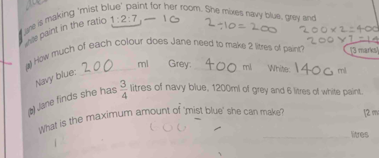 ane is making 'mist b int for her room. She mixes navy blue, grey and 
white paint in the ratio 1:2:7
(▲) How much of each colour does Jane need to make 2 litres of paint? [3 marks] 
_ ml Grey: mi White: _ml 
Navy blue: 
(b) Jane finds she has  3/4  litres of navy blue, 1200ml of grey and 6 litres of white paint. 
What is the maximum amount of 'mist blue' she can make? [2 m 
_litres