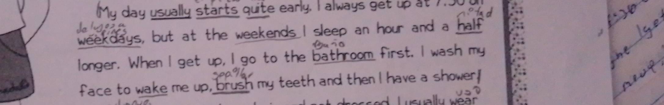 star ts qu ite early. I always e u 
weekdays, but at the weekends I sleep an hour and a ha 
longer. When I get up, I go to the bathroom first. I wash m 
face to wake me up, brush my teeth and then I have a shower,