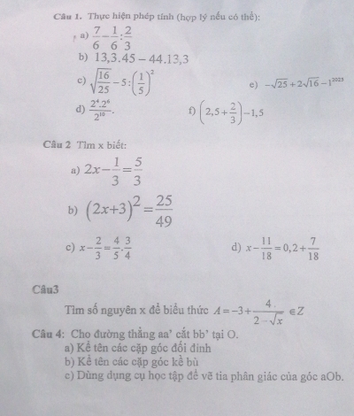 Thực hiện phép tính (hợp lý nếu có thể): 
fa)  7/6 - 1/6 : 2/3 
b) 13,3.45-44.13,3
c) sqrt(frac 16)25-5:( 1/5 )^2
e) -sqrt(25)+2sqrt(16)-1^(2025)
d)  (2^4.2^6)/2^(10) . f) (2,5+ 2/3 )-1,5
Câu 2 Tìm x biết: 
a) 2x- 1/3 = 5/3 
b) (2x+3)^2= 25/49 
c) x- 2/3 = 4/5 ·  3/4  x- 11/18 =0,2+ 7/18 
d) 
Câu3 
Tìm số nguyên x để biểu thức A=-3+ 4/2-sqrt(x) ∈ Z
Câu 4: Cho đường thẳng aa' cắt bb^, tại O. 
a) Kể tên các cặp góc đối đinh 
b) Kể tên các cặp góc kể bù 
c) Dùng dụng cụ học tập đề vẽ tia phân giác của góc aOb.