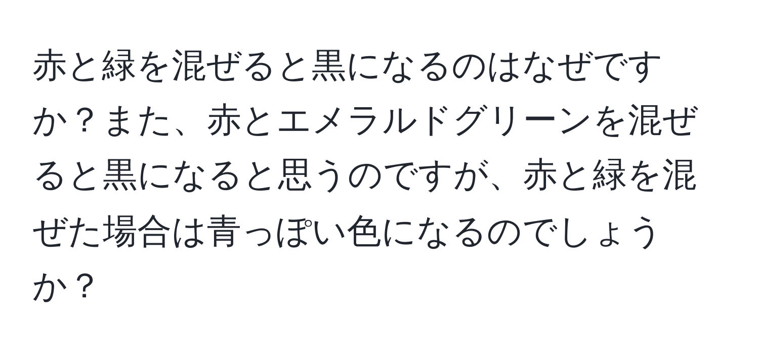 赤と緑を混ぜると黒になるのはなぜですか？また、赤とエメラルドグリーンを混ぜると黒になると思うのですが、赤と緑を混ぜた場合は青っぽい色になるのでしょうか？