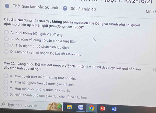 10/2-16/2)
Thời gian làm bài: 50 phút Số câu hỏi: 40 Môn h
Câu 21: Nội dung nào sau đây không phải là mục đích của Đảng và Chính phủ khi quyết
định mở chiến dịch Biên giới (thu-đông năm 1950)?
A. Khai thông biên giới Việt-Trung.
B. Mở rộng và củng cố căn cứ địa Việt Bắc.
C. Tiêu diệt một bộ phận sinh lực địch.
D. Làm phá sản kế hoạch Đờ Lát đờ Tát-xi-nhi.
Câu 22: Công cuộc Đối mới đất nước ở Việt Nam (từ năm 1986) đạt được kết quả nào sau
đây trên lĩnh vực xã hội?
A. Giải quyết triệt để tình trạng thất nghiệp.
B. Tí lệ hộ nghèo trên cả nước giảm nhanh.
C. Hợp tác quốc phòng được đấy mạnh.
D. Hoàn thành phố cập giáo dục cho tất cả cấp học.
Type here to search