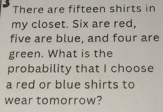 There are fifteen shirts in 
my closet. Six are red, 
five are blue, and four are 
green. What is the 
probability that I choose 
a red or blue shirts to 
wear tomorrow?