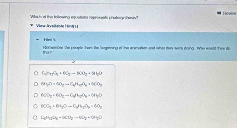 Revew
Which of the following equations represents photosynthesis?
View Available Hint(s)
Hint 1.
Remember the people from the beginning of the animation and what they were doing. Why would they do
this?
C_6H_12O_6+6O_2to 6CO_2+6H_2O
6H_2O+6O_2to C_6H_12O_6+6CO_2
6CO_2+6O_2to C_6H_12O_6+6H_2O
6CO_2+6H_2Oto C_6H_12O_6+6O_2
C_6H_12O_6+6CO_2to 6O_2+6H_2O