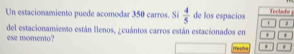 Un estacionamiento puede acomodar 350 carros. Si  4/5  de los espacios 
Teclado
1 2
del estacionamiento están llenos, ¿cuántos carros están estacionados en 
ese momento? 
Hecho 
0