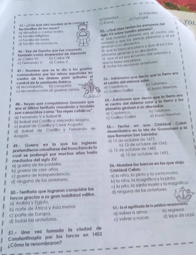 b) Nópoles
a) Estambul. d) Portugal.
45.- ¿Con que otro nombre se le conocee c) Roma.
52 - ¿Qué idea tenían los europeos del TOL
las famillas de los reyes?
a) dinastías o castas reales.
al que nuestro planeta era el centro del
b) familia religiosa.
siglo XV sobre nuestro planeta?
universo y que los demás planetas y el sol
c) familia de reyes
d) familia de monarcas.
alraban a su alrededor.
46.- Rey de España que fue coronado bi que la terra era plana y que el soly los
planetas giraban a su airededor.
también como emperador de Alemania
a) Carlos VI. b) Carlos VII.
c)  que el sol era el centro del universo y
c) Femando V. d) Carlos V.
que la tlerra era plana.
A todas las opciones anteriores.
47.- Nombre que se le dio a las guerras
comandadas por los reinos españoles en
contra de los árabes para quitarles el 53.- Astrónomo que decía que la tierra era
control de la península Ibérica.
a) reconquista. b) conquista el centro del sistema solar.
c) reconstrucción.d) guerras santas. a) Copémico. b) Tolomao.
c) Galileo Galilei d) Baac Newton.
48.- Reyes que conquistaron Granada que 54.- Astrónomo que decía que la terra era
era el último territorio musulmán y también el centro del sistema solar y la tierra y los
son conocidos como ''los reyes católicos''. planetas giraban a su airededor.
a) Fernando V e Isabel III. a) Copémico. b) Tolomeo.
b) Isabel del Castillo y Alejandro Magno. c) Galileo Galilei d) Iaac Newton
c) Isabel de Castilla y Cesar Augusto.
d) Isabel de Castilla y Femando de 55.- Fecha en que Cristóbal Colon
desembarco en la isla de Guanahani a la
Aragón.
que llamaron San Salvador.
49.- Guerra en la que los ingleses a) 12 de octubre de 1672.
pretendleron adueñarse del trono francés la b) 12 de octubre de 1542.
cual se prolongó por muchos años hasta c) 12 de octubre de 1482.
mediados del siglo XV. d) 12 de octubre de 1492.
a) guerra de tos pastetes.
b) guerra de cien años. 56.-Nombre los barcos en los que viajo
c) guerra de independencia. Cristóbal Colon.
d) ninguna de las anteriores. a) la niña, la pinta y la santa maría.
b) la niña, la magnífica y la pinta.
50.- Territorio que lograron conquistar los c) la pita, la santa maría y la magnifica.
turcos gracias a su gran habilidad militar. d) ninguna de las anteriores.
a) Arabia y Egipto.
b) norte de África y Asia menor.
c) parte de Europa. 57.- Es el significado de la palabra renacimiento.
d todas las anteriores. a) volver a amar. b) regresar.
c) volver a nacer. d) lejos de aquí.
51.- Una vez tomada la cludad de
Constantinopla por los turcos en 1453
¿Cómo la renombraron?