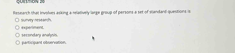 Research that involves asking a relatively large group of persons a set of standard questions is
survey research.
experiment.
secondary analysis.
participant observation.