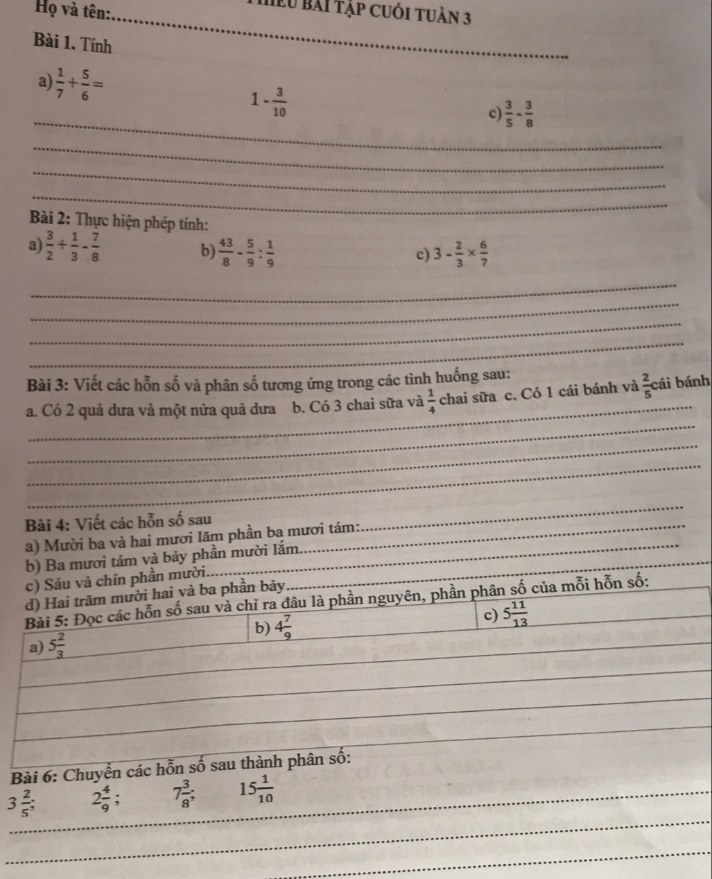 Họ và tên:_ 
hểu bài tập cuối tuần 3 
Bài 1. Tính 
a)  1/7 + 5/6 =
_
1- 3/10 
c)  3/5 - 3/8 
_ 
_ 
_ 
Bài 2: Thực hiện phép tính: 
a)  3/2 + 1/3 - 7/8  b)  43/8 - 5/9 : 1/9  3- 2/3 *  6/7 
c) 
_ 
_ 
_ 
_ 
Bài 3: Viết các hỗn số và phân số tương ứng trong các tình huống sau: 
_ 
_ 
a. Có 2 quả dưa và một nửa quả dưa1 b. Có 3 chai sữa và  1/4  chai sữa c. Có 1 cái bánh và  2/5  cái bánh 
_ 
_ 
Bài 4: Viết các hỗn số sau_ 
_ 
_ 
a) Mười ba và hai mươi lăm phần ba mươi tám: 
_ 
b) Ba mươi tám và bảy phần mười lắm 
c) Sáu và chín phần mười. 
d) Hai trăm mười hai và ba phần bảy 
Bài 5: Đọc các hỗn số sau và chỉ ra đâu là phần nguyên, phần phân số của mỗi hỗn số: 
b) 4 7/9 
c) 5 11/13 
a) 5 2/3 
_ 
Bài 6: Chuyển các hỗn số sau thành phân số: 
_ 
_
3 2/5  2 4/9 ; 7 3/8 ; _ 15 1/10 
_