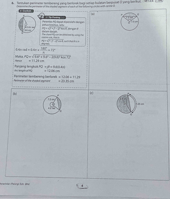 Tentukan perimeter tembereng yang berlorek bagi setiap bulatan berpusat O yang berikut. se1.22 
Determine the perimeter of the shaded segment of each of the following circles with centre O. 
* Contoh
P
(a) 
ập Tập Penting == 
Perentas PQ dapat diperolehi dengan
0 4 π rad PQ=sqrt(j^2+j^2-2j^2kosθ ,) petua kosinus, iaitu 
, dengan θ
9.6 cm dalam darjah. 
The chord PQ can be obtained by using the 
cosine rule, that is
PQ=sqrt(j^2+j^2-2j^2cos θ ), such that θ is in 
degrees.
0.4π rad=0.4π *  180°/π  =72°
Maka, PQ=sqrt(9.6^2+9.6^2-2(9.6)^2)kos72°
Hence =11.29cm
Panjang lengkok°O =jθ =9.6(0.4π )
Arc length of PQ =12.06cm
Perimeter tembereng berlorek =12.06+11.29
Perimeter of the shaded segment =23.35cm
(b)(c) 


Penerbitan Peisngi Sdn. Bhd. 
4