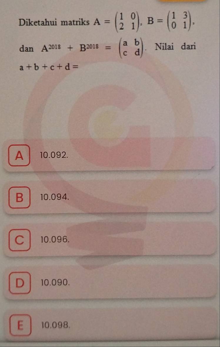 Diketahui matriks A=beginpmatrix 1&0 2&1endpmatrix , B=beginpmatrix 1&3 0&1endpmatrix ,
tan A^(2018)+B^(2018)=beginpmatrix a&b c&dendpmatrix. Nilai dari
a+b+c+d=
A 10.092.
B 10.094.
C 10.096.
D 10.090.
E 10.098.