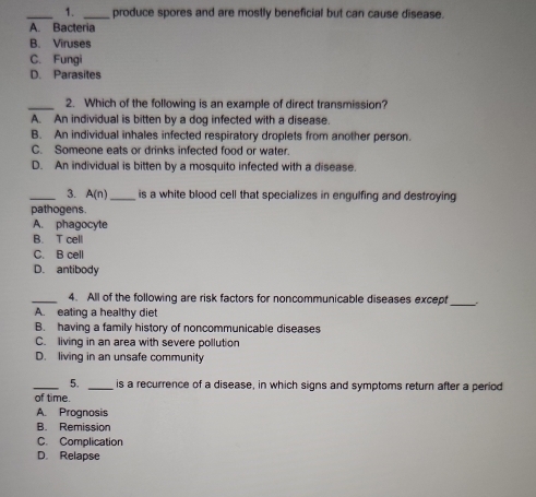 produce spores and are mostly beneficial but can cause disease.
A. Bacteria
B. Viruses
C. Fungi
D. Parasites
_2. Which of the following is an example of direct transmission?
A. An individual is bitten by a dog infected with a disease.
B. An individual inhales infected respiratory droplets from another person.
C. Someone eats or drinks infected food or water.
D. An individual is bitten by a mosquito infected with a disease.
_3. A(n) _ is a white blood cell that specializes in engulfing and destroying
pathogens.
A. phagocyte
B. T cell
C. B cell
D. antibody
_4. All of the following are risk factors for noncommunicable diseases except_
A. eating a healthy diet
B. having a family history of noncommunicable diseases
C. living in an area with severe pollution
D. living in an unsafe community
_5. _is a recurrence of a disease, in which signs and symptoms return after a period
of time.
A. Prognosis
B. Remission
C. Complication
D. Relapse