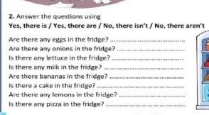 Answer the questions using 
Yes, there is / Yes, there are / No, there isn’t / No, there aren't 
Are there any eggs in the fridge?_ 
Are there any onions in the fridge?_ 
Is there any lettuce in the fridge?_ 
Is there any milk in the fridge?_ 
Are there bananas in the fridge?_ 
Is there a cake in the fridge?_ 
Are there any lemons in the fridge?_ 
Is there any pizza in the fridge?_