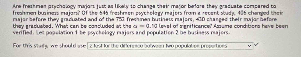 Are freshmen psychology majors just as likely to change their major before they graduate compared to 
freshmen business majors? Of the 646 freshmen psychology majors from a recent study, 406 changed their 
major before they graduated and of the 752 freshmen business majors, 430 changed their major before 
they graduated. What can be concluded at the alpha =0.10 level of significance? Assume conditions have been 
verified. Let population 1 be psychology majors and population 2 be business majors. 
For this study, we should use z -test for the difference between two population proportions