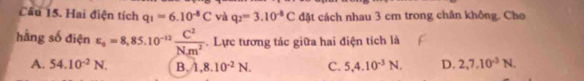 Cầu 15. Hai điện tích q_1=6.10^(-8)C và q_2=3.10^(-8)C đặt cách nhau 3 cm trong chân không. Cho
hàng số điện epsilon _0=8,85.10^(-12) C^2/Nm^2 . Lực tương tác giữa hai điện tích là
A. 54.10^(-2)N. B. 1,8.10^(-2)N. C. 5, 4.10^(-3)N. D. 2, 7, 10^(-3)N.