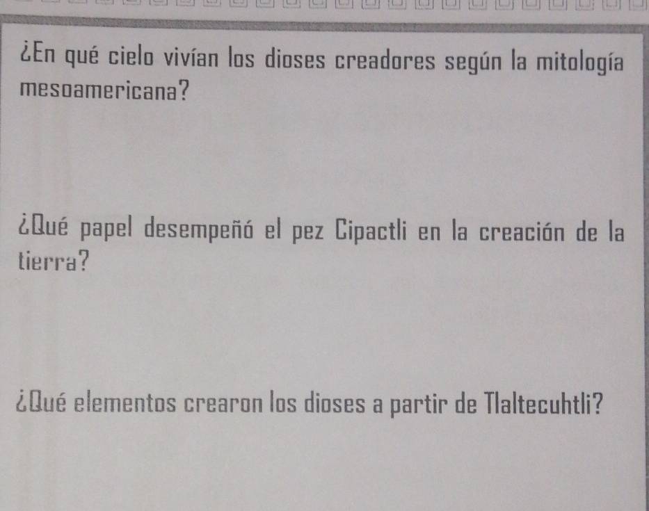 ¿En qué cielo vivían los dioses creadores según la mitología 
mesoamericana? 
¿Qué papel desempeñó el pez Cipactli en la creación de la 
tierra? 
¿Qué elementos crearon los dioses a partir de Tlaltecuhtli?