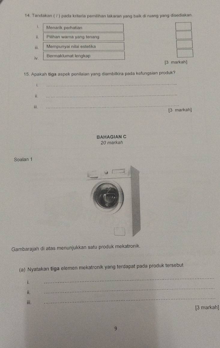 Tandakan ( / ) pada kriteria pemilihan lakaran yang baik di ruang yang disediakan. 
i. Menarik perhatian 
ⅱ. Pilihan wara yang tenang 
ⅲii. Mempunyai nilai estetika 
iv. Bermaklumat lengkap 
[3 markah] 
15. Apakah tiga aspek penilaian yang diambilkira pada kefungsian produk? 
i. 
_ 
ⅱ. 
_ 
ⅲi. 
_ 
[3 markah] 
BAHAGIAN C 
20 markah 
Soalan 1 
Gambarajah di atas menunjukkan satu produk mekatronik. 
(a) Nyatakan tiga elemen mekatronik yang terdapat pada produk tersebut 
i. 
_ 
ⅱ. 
_ 
ⅲi. 
_ 
[3 markah] 
9