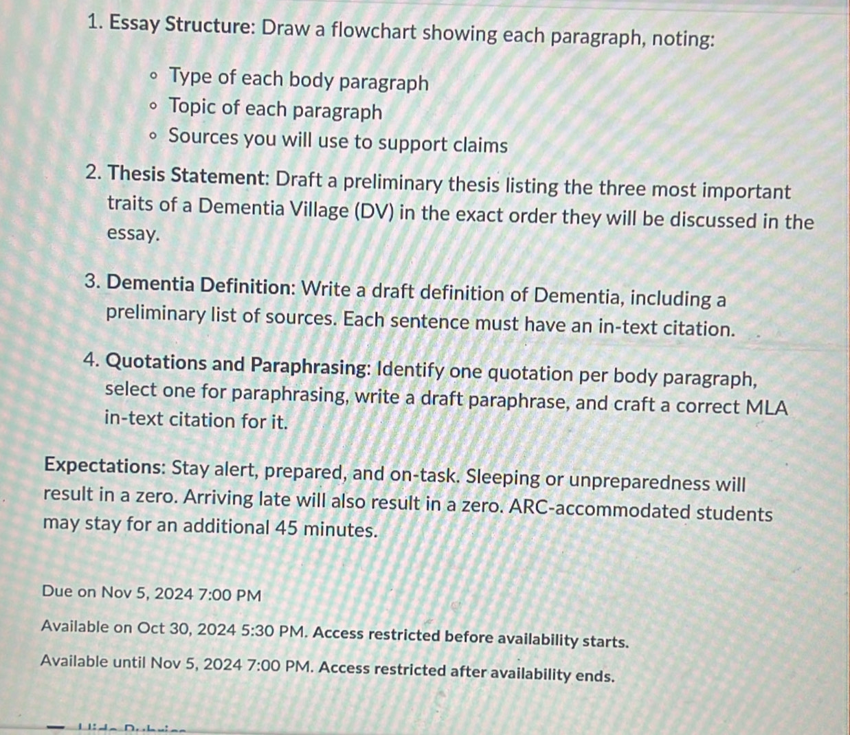 Essay Structure: Draw a flowchart showing each paragraph, noting: 
Type of each body paragraph 
Topic of each paragraph 
Sources you will use to support claims 
2. Thesis Statement: Draft a preliminary thesis listing the three most important 
traits of a Dementia Village (DV) in the exact order they will be discussed in the 
essay. 
3. Dementia Definition: Write a draft definition of Dementia, including a 
preliminary list of sources. Each sentence must have an in-text citation. 
4. Quotations and Paraphrasing: Identify one quotation per body paragraph, 
select one for paraphrasing, write a draft paraphrase, and craft a correct MLA 
in-text citation for it. 
Expectations: Stay alert, prepared, and on-task. Sleeping or unpreparedness will 
result in a zero. Arriving late will also result in a zero. ARC-accommodated students 
may stay for an additional 45 minutes. 
Due on Nov 5, 2024 7:00 PM 
Available on Oct 30, 2024 5:30 PM. Access restricted before availability starts. 
Available until Nov 5, 2024 7:00 PM. Access restricted after availability ends.