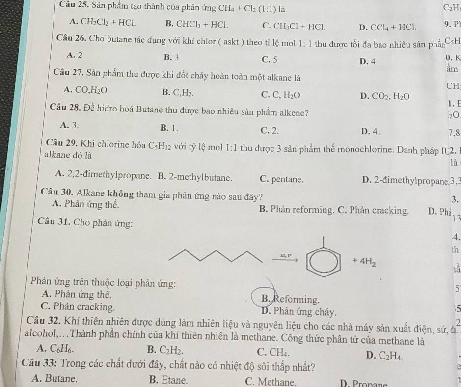 Sản phẩm tạo thành của phản ứng CH_4+Cl_2(1:1) là C₂H
A. CH_2Cl_2+HCl. B. CHCl_3+HCl. C. CH_3Cl+HCl. D. CCl_4+HCl. 9. Pl
Câu 26. Cho butane tác dụng với khí chlor ( askt ) theo tỉ lệ mol 1:1 thu được tối đa bao nhiêu sản phầm C₅H
A. 2 B. 3 C. 5 D. 4 0. K
ầm
Câu 27. Sản phẩm thu được khi đốt cháy hoàn toàn một alkane là
CH
A. CO H_2O B. C,H_2. C. ? H_2O
D. CO_2,H_2O 1. E
Câu 28. Đề hidro hoá Butane thu được bao nhiêu sản phầm alkene?
2O
A. 3. B. 1. D. 4.
C. 2. 7,8
Câu 29. Khi chlorine hóa C_5H_12 với tỷ lệ mol 1:1 thu được 3 sản phầm thể monochlorine. Danh pháp 11 2.
alkane đó là là
A. 2,2-đimethylpropane. B. 2-methylbutane. C. pentane. D. 2-đimethylpropane,3,3
Câu 30. Alkane không tham gia phản ứng nào sau đây?
3.
A. Phản ứng thế. B. Phản reforming. C. Phản cracking. D. Phá
13
Câu 31. Cho phản ứng: 4.
th
x1,t°
+4H_2
là
Phản ứng trên thuộc loại phản ứng:
5
A. Phản ứng thể. B. Reforming.
C. Phản cracking. D. Phản ứng cháy.
5
2
Câu 32. Khí thiên nhiên được dùng làm nhiên liệu và nguyên liệu cho các nhà máy sản xuất điện, sứ, đ
alcohol,.Thành phần chính của khí thiên nhiên là methane. Công thức phân tử của methane là
A. C _6H_6
B. C_2H_2. C. CH_4. D. C_2H_4.
Câu 33: Trong các chất dưới đây, chất nào có nhiệt độ sôi thấp nhất?
A. Butane. B. Etane. C. Methane. D. Propane