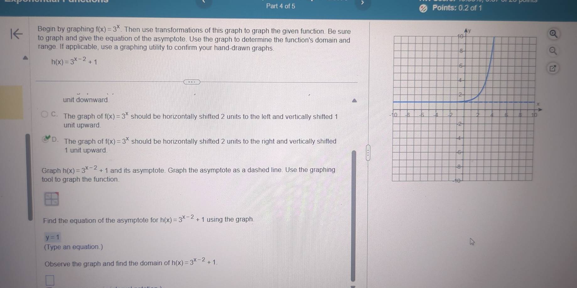 Points: 0.2 of 1
Begin by graphing f(x)=3^x. Then use transformations of this graph to graph the given function. Be sure
to graph and give the equation of the asymptote. Use the graph to determine the function's domain and
range. If applicable, use a graphing utility to confirm your hand-drawn graphs
h(x)=3^(x-2)+1
unit downward.
C. The graph of f(x)=3^x should be horizontally shifted 2 units to the left and vertically shifted 1
unit upward.
D. The graph of f(x)=3^x should be horizontally shifted 2 units to the right and vertically shifted
1 unit upward. 
Graph h(x)=3^(x-2)+1 and its asymptote. Graph the asymptote as a dashed line. Use the graphing
tool to graph the function. 
N
Find the equation of the asymptote for h(x)=3^(x-2)+1 using the graph
y=1
(Type an equation.)
Observe the graph and find the domain of h(x)=3^(x-2)+1.